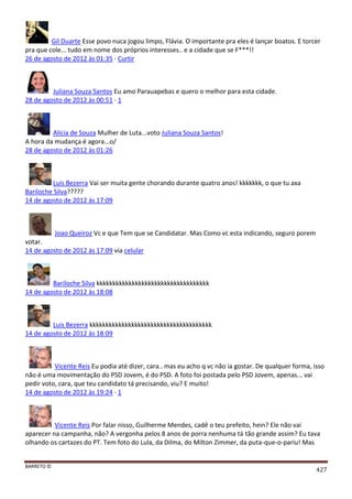 BARRETO ©
427
Gil Duarte Esse povo nuca jogou limpo, Flávia. O importante pra eles é lançar boatos. E torcer
pra que cole... tudo em nome dos próprios interesses.. e a cidade que se F***!!
26 de agosto de 2012 às 01:35 · Curtir
Juliana Souza Santos Eu amo Parauapebas e quero o melhor para esta cidade.
28 de agosto de 2012 às 00:51 · 1
Alícia de Souza Mulher de Luta...voto Juliana Souza Santos!
A hora da mudança é agora...o/
28 de agosto de 2012 às 01:26
Luis Bezerra Vai ser muita gente chorando durante quatro anos! kkkkkkk, o que tu axa
Bariloche Silva?????
14 de agosto de 2012 às 17:09
Joao Queiroz Vc e que Tem que se Candidatar. Mas Como vc esta indicando, seguro porem
votar.
14 de agosto de 2012 às 17:09 via celular
Bariloche Silva kkkkkkkkkkkkkkkkkkkkkkkkkkkkkkkkkkk
14 de agosto de 2012 às 18:08
Luis Bezerra kkkkkkkkkkkkkkkkkkkkkkkkkkkkkkkkkkkkkk
14 de agosto de 2012 às 18:09
Vicente Reis Eu podia até dizer, cara.. mas eu acho q vc não ia gostar. De qualquer forma, isso
não é uma movimentação do PSD Jovem, é do PSD. A foto foi postada pelo PSD Jovem, apenas... vai
pedir voto, cara, que teu candidato tá precisando, viu? E muito!
14 de agosto de 2012 às 19:24 · 1
Vicente Reis Por falar nisso, Guilherme Mendes, cadê o teu prefeito, hein? Ele não vai
aparecer na campanha, não? A vergonha pelos 8 anos de porra nenhuma tá tão grande assim? Eu tava
olhando os cartazes do PT. Tem foto do Lula, da Dilma, do Milton Zimmer, da puta-que-o-pariu! Mas
 