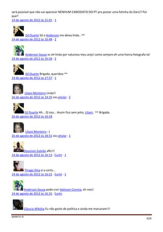 BARRETO ©
428
será possível que não vai aparecer NENHUM CANDIDATO DO PT pra postar uma fotinha do Darci? Por
que?
14 de agosto de 2012 às 21:01 · 1
Gil Duarte Só o Anderson me deixa linda.. ^^
14 de agosto de 2012 às 16:48 · 2
Anderson Souza vc eh linda por natureza meu anjo! como sempre eh uma honra fotografa-la!
14 de agosto de 2012 às 16:56 · 2
Gil Duarte Brigada, queridoo ^^
14 de agosto de 2012 às 17:57 · 1
Liliani Monteiro Linda!!
16 de agosto de 2012 às 14:35 via celular · 2
Gil Duarte Ah... Q isso... Assim fico sem jeito, Liliani.. ^^ Brigada.
16 de agosto de 2012 às 16:18
Liliani Monteiro : )
16 de agosto de 2012 às 18:51 via celular · 1
Deyvison Galvão affs!!!
14 de agosto de 2012 às 16:13 · Curtir · 1
Thiago Silva é o certo...
14 de agosto de 2012 às 16:21 · Curtir · 1
Anderson Souza pode crer Halisson Correia, eh nois!
14 de agosto de 2012 às 16:31 · Curtir
Gláucia Wikólia Eu não gosto de politica e ainda me marcaram!!!
 