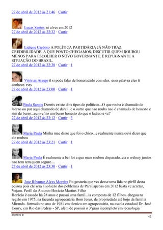 BARRETO ©
42
27 de abril de 2012 às 21:46 · Curtir
Lucas Santos zé alves em 2012
27 de abril de 2012 às 22:32 · Curtir
Lidiene Cardoso A POLÍTICA PARTIDÁRIA JÁ NÃO TRAZ
CREDIBILIDADE. A QUE PONTO CHEGAMOS, DISCUTIR QUEM ROUBOU
MENOS PARA ESCOLHER O NOVO GOVERNANTE. É REPUGNANTE A
SITUAÇÃO DO BRASIL.
27 de abril de 2012 às 22:38 · Curtir · 1
Vitórias Araujo ñ si pode falar de honestidade com eles: essa palavra eles ñ
conhece. rsrs
27 de abril de 2012 às 23:00 · Curtir · 1
Paula Santos Dennis existe dois tipos de politicos...O que rouba é chamado de
ladrao ou por aqui chamado de darci...e o outro que nao rouba nao é chamado de honesto e
sim de burro...eu prefiro um burro honesto do que o ladrao e vc?
27 de abril de 2012 às 23:12 · Curtir · 3
Maria Paula Minha mae disse que foi o chico...e realmente nunca ouvi dizer que
ele roubou
27 de abril de 2012 às 23:21 · Curtir · 1
Maria Paula É realmente a bel foi a que mais roubou disparado..ela e welney juntos
nao tem tem quem segure....
27 de abril de 2012 às 23:30 · Curtir · 1
Jose Ribamar Alves Moreira Eu gostaria que vcs desse uma lida no pirfil desta
pessoa pois ele será a solucão dos poblemas de Parauapebas em 2012 basta vc acretar,
Vejam. Perfil de Antonio Horácio Martins Filho
Horácio é casado há 28 anos e possui uma famíl...ia composta de 12 filhos. chegou na
região em 1975, na fazenda agropecuária Bom Jesus, de propriedade até hoje da família
Miranda. formado no ano de 1981 em técnico em agropecuária, na escola estadual Dr. José
Coury, em Rio das Pedras - SP, além de possuir o 3ºgrau incompleto em tecnologia
 