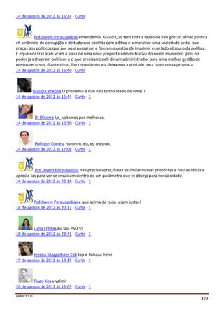 BARRETO ©
429
14 de agosto de 2012 às 16:34 · Curtir
Psd Jovem Parauapebas entendemos Glaucia, vc tem toda a razão de nao gostar, afinal política
eh sinônimo de corrupção e de tudo que conflita com a Ética e a moral de uma sociedade justa, isso
graças aos políticos que por aqui passaram e fizeram questão de imprimir esse lado obscuro da política.
E oque nos traz ateh vc eh a ideia de uma nova proposta administrativa do nosso município. pois no
poder ja estiveram políticos e o que precisamos eh de um administrador para uma melhor gestão de
nossos recursos. diante disso, lhe convidamos e a deixamos a vontade para ouvir nossa proposta.
14 de agosto de 2012 às 16:40 · Curtir
Gláucia Wikólia O problema é que não tenho idade de vota!!!
14 de agosto de 2012 às 16:44 · Curtir · 1
Di Oliveira o_ votamos por melhoras.
14 de agosto de 2012 às 16:50 · Curtir · 1
Halisson Correia hummm..eu, eu mesmo.
14 de agosto de 2012 às 17:08 · Curtir · 1
Psd Jovem Parauapebas nao precisa votar, basta assimilar nossas propostas e nossas idéias e
aprecia-las para ver se encaixam dentro de um parâmetro que vc deseja para nossa cidade.
14 de agosto de 2012 às 20:16 · Curtir · 1
Psd Jovem Parauapebas e que acima de tudo sejam justas!
14 de agosto de 2012 às 20:17 · Curtir · 1
Luisa Freitas eu sou PSD 55
18 de agosto de 2012 às 22:41 · Curtir · 1
Jeyssia Maggalhães Ccb top d linhaaa hehe
19 de agosto de 2012 às 19:19 · Curtir · 1
Tiago Kos v valmir
20 de agosto de 2012 às 16:05 · Curtir · 1
 
