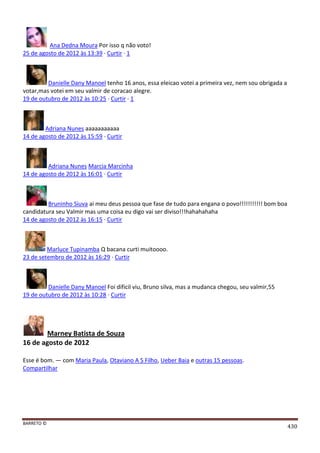 BARRETO ©
430
Ana Dedna Moura Por isso q não voto!
25 de agosto de 2012 às 13:39 · Curtir · 1
Danielle Dany Manoel tenho 16 anos, essa eleicao votei a primeira vez, nem sou obrigada a
votar,mas votei em seu valmir de coracao alegre.
19 de outubro de 2012 às 10:25 · Curtir · 1
Adriana Nunes aaaaaaaaaaa
14 de agosto de 2012 às 15:59 · Curtir
Adriana Nunes Marcia Marcinha
14 de agosto de 2012 às 16:01 · Curtir
Bruninho Siuva ai meu deus pessoa que fase de tudo para engana o povo!!!!!!!!!!! bom boa
candidatura seu Valmir mas uma coisa eu digo vai ser diviso!!!hahahahaha
14 de agosto de 2012 às 16:15 · Curtir
Marluce Tupinamba Q bacana curti muitoooo.
23 de setembro de 2012 às 16:29 · Curtir
Danielle Dany Manoel Foi dificil viu, Bruno silva, mas a mudanca chegou, seu valmir,55
19 de outubro de 2012 às 10:28 · Curtir
Marney Batista de Souza
16 de agosto de 2012
Esse é bom. — com Maria Paula, Otaviano A S Filho, Ueber Baia e outras 15 pessoas.
Compartilhar
 