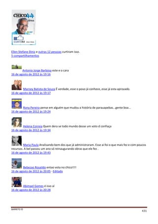 BARRETO ©
431
Ellen Stefane Diniz e outras 12 pessoas curtiram isso.
5 compartilhamentos
Antonio Jorge Barbosa este e o cara
16 de agosto de 2012 às 19:16
Marney Batista de Souza É verdade, esse o povo já conhece, esse já esta aprovado.
16 de agosto de 2012 às 19:17
Rony Pereira pense em alguém que mudou a história de parauapebas...gente boa...
16 de agosto de 2012 às 19:24
Helena Correia Quem dera se todo mundo desse um voto d confiaça
16 de agosto de 2012 às 19:34
Maria Paula Analisando bem dos que já administraram. Esse ai foi o que mais fez e com poucos
recursos. A bel passou um ano só reinaugurando obras que ele fez .
16 de agosto de 2012 às 19:43
Bebezao Rosaildo entao vota no chico!!!!
16 de agosto de 2012 às 20:05 · Editado
Abimael Gomes é isso aí
16 de agosto de 2012 às 20:28
 