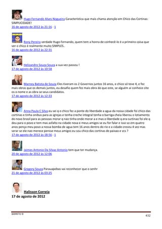 BARRETO ©
432
Hugo Fernando Alves Nogueira Característica que mais chama atenção em Chico das Cortinas:
SIMPLICIDADE!
16 de agosto de 2012 às 21:16 · 1
Rony Pereira verdade Hugo Fernando, quem tem a honra de conhecê-lo é a primeira coisa que
ver o chico é realmente muito SIMPLES..
16 de agosto de 2012 às 22:31
Helizandro Souza Souza a sua vez passou !
17 de agosto de 2012 às 10:58
Marney Batista de Souza Eles tiveram os 2 Governos juntos 16 anos, e chico só teve 4, e fez
mais obras que os demais juntos, eu desafio quem fez mais obra do que este, se alguém ai conhece cite
os o nome e as obra se seus candidatos.
17 de agosto de 2012 às 12:33
Anna Paula C Silva eu sei q o chico fez a ponte do liberdade a agua da nossa cidade foi chico das
cortinas e tinha onibus para as igrejas e tenha creche integral tenha o barriga cheia liberou o lotiamento
do novo brasil para as pessoas morar q nao tinha onde morar a e mas o liberdade q era curtinao foi ele q
deu para o povo e tem mas asfalto na cidade nova e meus amigos se eu for falar e isso so em quatro
anos pença meu povo a nossa bomba de agua tem 16 anos dentro do rio e a cidade creceu 4 vez mas
serar se ele nao merece pensse meus amigos eu sou chico das cortinas de paixao e vcs ?
17 de agosto de 2012 às 18:56 · 1
Jaimes Antonio Da Silvaz Antonio tem que ter mudança.
20 de agosto de 2012 às 12:06
Gregory Souza Parauapebas vai reconhecer que o senhr
21 de agosto de 2012 às 03:25
Halisson Correia
17 de agosto de 2012
 