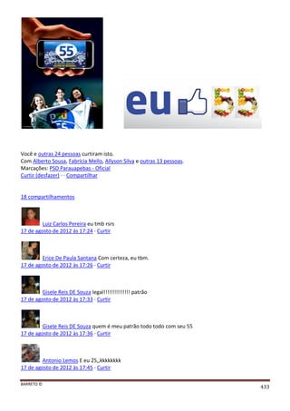 BARRETO ©
433
Você e outras 24 pessoas curtiram isto.
Com Alberto Sousa, Fabrícia Mello, Allyson Silva e outras 13 pessoas.
Marcações: PSD Parauapebas - Oficial
Curtir (desfazer) · · Compartilhar
18 compartilhamentos
Luiz Carlos Pereira eu tmb rsrs
17 de agosto de 2012 às 17:24 · Curtir
Erice De Paula Santana Com certeza, eu tbm.
17 de agosto de 2012 às 17:26 · Curtir
Gisele Reis DE Souza legal!!!!!!!!!!!!!! patrão
17 de agosto de 2012 às 17:33 · Curtir
Gisele Reis DE Souza quem é meu patrão todo todo com seu 55
17 de agosto de 2012 às 17:36 · Curtir
Antonio Lemos E eu 25,,kkkkkkkk
17 de agosto de 2012 às 17:45 · Curtir
 