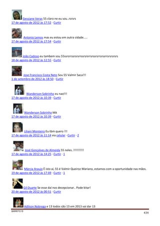 BARRETO ©
434
Gessiane Veras 55 claro ne eu sou..rsrsrs
17 de agosto de 2012 às 17:52 · Curtir
Antonio Lemos mas eu estou em outra cidade.....
17 de agosto de 2012 às 17:54 · Curtir
João Cadoso eu tambem sou 55ssrsrrssrsrsrrssrsrsrrsrssrsrrsrssrrsrsrsrsrs
18 de agosto de 2012 às 12:55 · Curtir
Jose Francisco Costa Neto Sou 55 Valmir Saca!!!
1 de setembro de 2012 às 18:50 · Curtir
Wanderson Sobrinho eu nao!!!
17 de agosto de 2012 às 10:39 · Curtir
Wanderson Sobrinho kkk
17 de agosto de 2012 às 10:39 · Curtir
Liliani Monteiro Eu tbm quero !!!
17 de agosto de 2012 às 11:14 via celular · Curtir · 2
José Gonçalves de Almeida 55 neles..!!!!!!!!!!
17 de agosto de 2012 às 14:25 · Curtir · 1
Márcia Araujo È isto aí, 55 é Valmir Queiroz Mariano, estamos com a oportunidade nas mãos.
19 de agosto de 2012 às 17:49 · Curtir · 1
Gil Duarte Se esse daí nos decepcionar.. Pode kitar!
20 de agosto de 2012 às 00:51 · Curtir
Adilson Nobrega e 13 todos são 13 em 2013 vai dar 13
 
