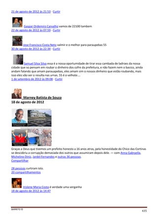 BARRETO ©
435
21 de agosto de 2012 às 21:53 · Curtir
Gaspar Ordemiro Carvalho vamos de 22100 tambem
22 de agosto de 2012 às 07:59 · Curtir
Jose Francisco Costa Neto valmir e o melhor para paraupebas 55
30 de agosto de 2012 às 22:34 · Curtir
Samuel Silva Silva essa é a nossa oportumidade de tirar essa cambada de ladroes da nossa
cidade que so pensam em roubar o dinheiro dos cofre da prefeitura, e não fazem nem o basico, ainda
andam falando que amam parauapebas, eles amam sim o nossos dinheiro que estão roubando, mais
isso eles vão ver o resulta nas urnas. 55 é o velhote....
1 de setembro de 2012 às 09:08 · Curtir
Marney Batista de Souza
18 de agosto de 2012
Graças a Deus que tivemos um prefeito honesto a 16 anos atras, pela honestidade do Chico das Cortinas
se descobriu a corrupção demasiada dos outros que assumiram depois dele. — com Anna Gabryella,
Micheline Diniz, Jardel Fernandes e outras 36 pessoas.
Compartilhar
28 pessoas curtiram isto.
20 compartilhamentos
Irislene Maria Costa é verdade uma verganha
18 de agosto de 2012 às 14:47
 