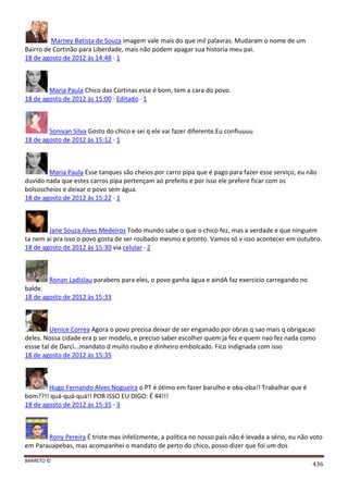 BARRETO ©
436
Marney Batista de Souza imagem vale mais do que mil palavras. Mudaram o nome de um
Bairro de Cortinão para Liberdade, mais não podem apagar sua historia meu pai.
18 de agosto de 2012 às 14:48 · 1
Maria Paula Chico das Cortinas esse é bom, tem a cara do povo.
18 de agosto de 2012 às 15:00 · Editado · 1
Sonivan Silva Gosto do chico e sei q ele vai fazer diferente.Eu confiuuuu
18 de agosto de 2012 às 15:12 · 1
Maria Paula Esse tanques são cheios por carro pipa que é pago para fazer esse serviço, eu não
duvido nada que estes carros pipa pertençam ao prefeito e por isso ele prefere ficar com os
bolsoscheios e deixar o povo sem água.
18 de agosto de 2012 às 15:22 · 1
Jane Souza Alves Medeiros Todo mundo sabe o que o chico fez, mas a verdade e que ninguém
ta nem ai pra isso o povo gosta de ser roubado mesmo e pronto. Vamos só v isso acontecer em outubro.
18 de agosto de 2012 às 15:30 via celular · 2
Ronan Ladislau parabens para eles, o povo ganha água e aindA faz exercicio carregando no
balde.
18 de agosto de 2012 às 15:33
Uenice Correa Agora o povo precisa deixar de ser enganado por obras q sao mais q obrigacao
deles. Nossa cidade era p ser modelo, e preciso saber escolher quem ja fez e quem nao fez nada como
essse tal de Darci...mandato d muito roubo e dinheiro embolcado. Fico indignada com isso
18 de agosto de 2012 às 15:35
Hugo Fernando Alves Nogueira o PT é ótimo em fazer barulho e oba-oba!! Trabalhar que é
bom??!! quá-quá-quá!! POR ISSO EU DIGO: É 44!!!
18 de agosto de 2012 às 15:35 · 3
Rony Pereira É triste mas infelizmente, a política no nosso país não é levada a sério, eu não voto
em Parauapebas, mas acompanhei o mandato de perto do chico, posso dizer que foi um dos
 