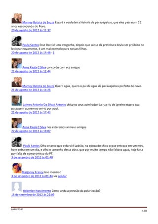 BARRETO ©
438
Marney Batista de Souza Essa é a verdadeira historia de parauapebas, que eles passaram 16
anos escondendo do Povo.
20 de agosto de 2012 às 11:37
Paula Santos Esse Darci é uma vergonha, depois que saisse da prefeitura devia ser proibido de
lecionar novamente, é um mal exemplo para nossos filhos.
20 de agosto de 2012 às 14:48 · 1
Anna Paula C Silva concordo com vcs amigos
21 de agosto de 2012 às 12:44
Marney Batista de Souza Quero água, quero o pai da água de parauapebas prefeito de novo.
21 de agosto de 2012 às 14:26
Jaimes Antonio Da Silvaz Antonio chico os seus admirador da rua rio de janeiro espera sua
passagem queremos ver vc por aqui.
22 de agosto de 2012 às 17:43
Anna Paula C Silva nos estaremos ai meus amigos
22 de agosto de 2012 às 18:07
Paula Santos Olha o tanto que o darci é Ladrão, na epoca do chico o que entrava em um mes,
hoje entra em um dia, e olha o tamanho desta obra, que por muito tempo não faltava agua, hoje falta
por falta de compromisso do PT.
3 de setembro de 2012 às 01:40
Marjonny Francy Isso mesmo!
3 de setembro de 2012 às 01:44 via celular
Roberlan Nascimento Como anda a pressão da polarização?
18 de setembro de 2012 às 22:09
 