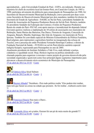 BARRETO ©
43
agroindustrial,... pela Universidade Estadual do Pará - UEPA, em redenção. Durante sua
trajetória foi chefe do escritório local da Emater-Pará, em Canaã dos Carajás, de 1985 a
1990, participou ativamente do plebiscito para emancipação de Parauapebas em 1988, foi
Secretário de Desenvolvimento Municipal de Redenção; esteve presente por duas vezes
como Secretário de Desenvolvimento Municipal por dois mandatos; também foi diretor da
Secretaria de Estado de Agricultura - SAGRI, no Sul do Pará; e presidente fundador da
Central de Associações de Pequenos Produtores Rurais do Sul do Pará. Horácio, também
foi presidente fundador da Federação das Centrais e Uniões de Pequenos Produtores
Rurais do estado do Pará -FECAP, com apoio maciço e incondicional do deputado federal
Giovanni queiroz; realizou a implantação de 10 cetrais de associações nos municípios de
Redenção, Santa Marias das Barreiras, Pau Darco, Floresta do Araguaia, Conceição do
Araguaia, Banach, Marabá, Itupiranga, São João do Araguaia e no municipio de Nova
Ipixuna. Também foi convidado especial do Ministro Extraordinário de Política Fundiária,
Raul julgman, para representar a agricultura familiar na inauguração das eclusas de
Tucuruí, com a presença do então Presidente Fernando Henrrique Cardoso; e diretor da
Fundação Nacional de Saúde; - FUNASA no sul do Pará (distrito sanitário especial
indigina Kaiapó), regressando para Parauapebas no ano de 2005.
Atualmente presidente do Instituto Solidário a Vida Viva, onde defende a justiça,
cidadania e a igualdade social. Hoje, Horácio ingressa na política atendendo a um
chamado popular para organizar e executar o maior projeto de governo desenvolvido pela
sociedade organizada e quem tem como foco principal alguns segmentos importantes para
alavancar o desenvolvimento sócio económico do Município de Parauapebas.
27 de abril de 2012 às 23:52 · Curtir
Fabricio Silva faisal Salmen
28 de abril de 2012 às 00:16 · Curtir · 1
Hayner Alhadef ' Neenhum - Pois todo politico rouba ' Eles podem téer roubar,
mais tem que fazeer as coisas na cidade que prestem . Se for roubar , roubeem ceerto néer
?!
28 de abril de 2012 às 00:21 · Curtir · 1
Francisco Eloecio Sou mais o Darci..
28 de abril de 2012 às 00:36 · Curtir
Leonardo Alves sei q todos, fizeram foi um pé de meia muito do grande!!!!
28 de abril de 2012 às 01:08 · Curtir · 1
 