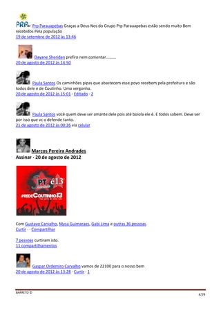 BARRETO ©
439
Prp Parauapebas Graças a Deus Nos do Grupo Prp Parauapebas estão sendo muito Bem
recebidos Pela população
19 de setembro de 2012 às 13:46
Dayane Sheridan prefiro nem comentar.........
20 de agosto de 2012 às 14:50
Paula Santos Os caminhões pipas que abastecem esse povo recebem pela prefeitura e são
todos dele e de Coutinho. Uma vergonha.
20 de agosto de 2012 às 15:01 · Editado · 2
Paula Santos você quem deve ser amante dele pois até boiola ele é. E todos sabem. Deve ser
por isso que vc o defende tanto.
21 de agosto de 2012 às 00:26 via celular
Marcos Pereira Andrades
Assinar · 20 de agosto de 2012
Com Gustavo Carvalho, Mysa Guimaraes, Gabi Lima e outras 36 pessoas.
Curtir · · Compartilhar
7 pessoas curtiram isto.
11 compartilhamentos
Gaspar Ordemiro Carvalho vamos de 22100 para o nosso bem
20 de agosto de 2012 às 13:28 · Curtir · 1
 