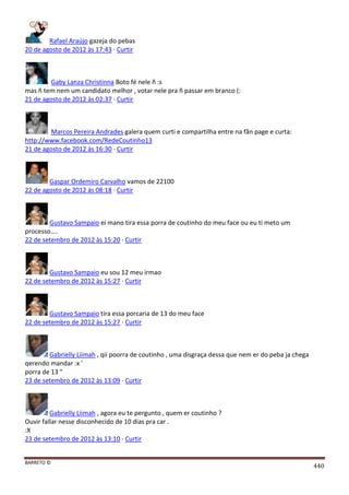 BARRETO ©
440
Rafael Araújo gazeja do pebas
20 de agosto de 2012 às 17:43 · Curtir
Gaby Lanza Christinna Boto fé nele ñ :s
mas ñ tem nem um candidato melhor , votar nele pra ñ passar em branco (:
21 de agosto de 2012 às 02:37 · Curtir
Marcos Pereira Andrades galera quem curti e compartilha entre na fãn page e curta:
http://www.facebook.com/RedeCoutinho13
21 de agosto de 2012 às 16:30 · Curtir
Gaspar Ordemiro Carvalho vamos de 22100
22 de agosto de 2012 às 08:18 · Curtir
Gustavo Sampaio ei mano tira essa porra de coutinho do meu face ou eu ti meto um
processo....
22 de setembro de 2012 às 15:20 · Curtir
Gustavo Sampaio eu sou 12 meu irmao
22 de setembro de 2012 às 15:27 · Curtir
Gustavo Sampaio tira essa porcaria de 13 do meu face
22 de setembro de 2012 às 15:27 · Curtir
Gabrielly Liimah , qii poorra de coutinho , uma disgraça dessa que nem er do peba ja chega
qerendo mandar :x '
porra de 13 "
23 de setembro de 2012 às 13:09 · Curtir
Gabrielly Liimah , agora eu te pergunto , quem er coutinho ?
Ouvir fallar nesse disconhecido de 10 dias pra car .
:X
23 de setembro de 2012 às 13:10 · Curtir
 