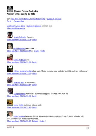 BARRETO ©
441
Marcos Pereira Andrades
Assinar · 20 de agosto de 2012
Com Fabi Brito, Emily Santos, Fernanda Carvalho e outras 38 pessoas.
Curtir · · Compartilhar
Luis Bezerra, Ana Costa e outras 26 pessoas curtiram isso.
18 compartilhamentos
Sergio Zollensky Cledoo...
20 de agosto de 2012 às 11:18 · Curtir
Liliani Monteiro Kkkkkkkkk
20 de agosto de 2012 às 11:24 via celular · Curtir
Miller de Sousa vixe
20 de agosto de 2012 às 11:25 · Curtir
Edilson Santana Santana fala serio PT que caminho esse pode ter kkkkkkk pode ser milhonario
20 de agosto de 2012 às 11:26 · Curtir
Wilkison Silva RUUUMMM
20 de agosto de 2012 às 11:27 · Curtir
Thiago Santoxx nan vitoria nun me decepçiona não nee amr.. rum rss
20 de agosto de 2012 às 11:29 · Curtir
Luana Emilia tadiim da crianca kkkk
20 de agosto de 2012 às 11:32 · Curtir
Fábio Santana Devemos Adorar Somente Um O mestre JesuS Cristo O nosso Salvador e O
teu....Somente Ele merece Ser Adorado...
20 de agosto de 2012 às 11:32 · Editado · Curtir · 1
 