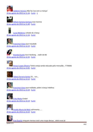 BARRETO ©
442
Valdemir Ferreira Não faz isso com a criança!
20 de agosto de 2012 às 11:34 · Curtir · 1
Edilson Santana Santana esse menino
20 de agosto de 2012 às 11:40 · Curtir
Lucas Medeiros coitado da criança
20 de agosto de 2012 às 11:54 · Curtir
Francimar Viana que maudade
20 de agosto de 2012 às 12:23 · Curtir
Ananda Duarte isso é bullying ... tadin do bb
20 de agosto de 2012 às 12:35 · Curtir
Amauri Lopes Oliveira Talvés esteja sendo educado pelo mensalão...!!!!kkkkk
20 de agosto de 2012 às 13:05 · Curtir
Tábata Ferreira Santos 55... rsrs...
20 de agosto de 2012 às 13:12 · Curtir
Francimar Viana que maldade, pobre criança indefesa
20 de agosto de 2012 às 13:24 · Curtir
Érika Motta Credo!
20 de agosto de 2012 às 14:19 · Curtir
Sivaldo Muniz de Melo sofrimento......
20 de agosto de 2012 às 14:23 · Curtir
Fran Duarte ninquem merece vesti uma roupa dessas...odeio esse pt
 