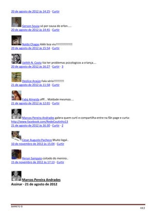 BARRETO ©
443
20 de agosto de 2012 às 14:25 · Curtir
Gerson Sousa só por causa do erlon.....
20 de agosto de 2012 às 14:41 · Curtir
Naldo Chagas kkkk boa viu!!!!!!!!!!!!!!!!
20 de agosto de 2012 às 15:54 · Curtir
Ueltth N. Costa Vai ter problemas psicologicos a criança....
20 de agosto de 2012 às 16:27 · Curtir · 3
Deolice Araújo Fala sério!!!!!!!!!!
21 de agosto de 2012 às 11:58 · Curtir
Fabý Almeida afff... Maldade mesmoo....
21 de agosto de 2012 às 12:01 · Curtir
Marcos Pereira Andrades galera quem curti e compartilha entre na fãn page e curta:
http://www.facebook.com/RedeCoutinho13
21 de agosto de 2012 às 16:30 · Curtir · 2
Cesar Augusto Pacheco Muito legal..
10 de novembro de 2012 às 15:04 · Curtir
Renan Sampaio coitado do menino..
15 de novembro de 2012 às 17:13 · Curtir
Marcos Pereira Andrades
Assinar · 21 de agosto de 2012
 