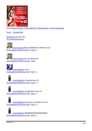 BARRETO ©
444
Com Eduardo Teixeira, Thallya Moorish, Thallya Queiroz e outras 33 pessoas.
Curtir · · Compartilhar
26 pessoas curtiram isto.
31 compartilhamentos
Taynara Alves Mais FELIZMENTE EU NAO SOU 13!
21 de agosto de 2012 às 11:23 · Curtir · 7
Taynara Alves Vou me desmarcar!
21 de agosto de 2012 às 11:25 · Curtir
Josely Campos rsrsrs....
21 de agosto de 2012 às 11:26 · Curtir · 1
Lucas Medeiros o Cadista nao é 13
21 de agosto de 2012 às 11:28 · Curtir · 2
Lucas Medeiros o engenheiro nao é 13
21 de agosto de 2012 às 11:28 · Curtir · 2
Lucas Medeiros até o jovem aprendiz nao é 13
21 de agosto de 2012 às 11:28 · Curtir · 2
Lucas Medeiros kkkkkkkkkkkkkkkkkkkkkkkkkkk
21 de agosto de 2012 às 11:28 · Curtir · 1
 