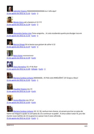 BARRETO ©
445
Gabriella Teixeira KkkkkkkkkkkkkkkKkkkk eu ri alto aqui!
21 de agosto de 2012 às 11:32 · Curtir · 3
Moisés Vieira até a besteira é 13 !!!!!
21 de agosto de 2012 às 11:34 · Curtir · 3
Alessandro Santos Lima Toma vergonha....Vc esta recebendo quanto pra divulgar isso em
21 de agosto de 2012 às 11:35 · Curtir · 5
Marcos Ortega Só os bestas que gostam de sofrer é 13
21 de agosto de 2012 às 11:37 · Curtir · 3
Nairo Victor rsrsrsrsrsrsrsr
21 de agosto de 2012 às 11:39 · Curtir
Jilany Hermelino 13, nº do Azar
21 de agosto de 2012 às 11:40 · Editado · Curtir · 3
Mariana Cardoso Linhares kkkkkkkkkk.. Eh Pelo visto NINGUÉM É 13! Graças a Deus!
21 de agosto de 2012 às 11:41 · Curtir · 1
Claudete Teixeira sou 13
21 de agosto de 2012 às 11:59 · Curtir
Jessica Marinho sou 13! o/
21 de agosto de 2012 às 12:03 · Curtir
Mariana Cardoso Linhares 10, 12, 50, nenhum tem chance, só servem pra tirar os votos do
Valmir da Integral e ajudar os corruptos do 13 a continuar no poder.. A única saída é votar 55, pra não
manter esses ladrões do 13 no governo e passar mais 4 anos sofrendo.
21 de agosto de 2012 às 12:16 · Curtir · 1
 