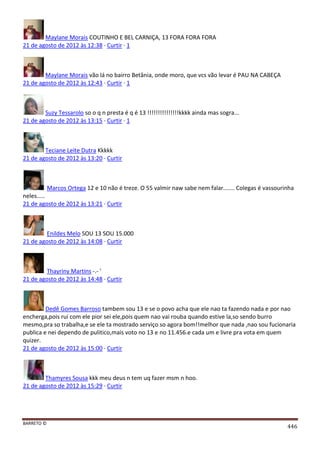 BARRETO ©
446
Maylane Morais COUTINHO E BEL CARNIÇA, 13 FORA FORA FORA
21 de agosto de 2012 às 12:38 · Curtir · 1
Maylane Morais vão lá no bairro Betânia, onde moro, que vcs vão levar é PAU NA CABEÇA
21 de agosto de 2012 às 12:43 · Curtir · 1
Suzy Tessarolo so o q n presta é q é 13 !!!!!!!!!!!!!!!kkkk ainda mas sogra...
21 de agosto de 2012 às 13:15 · Curtir · 1
Teciane Leite Dutra Kkkkk
21 de agosto de 2012 às 13:20 · Curtir
Marcos Ortega 12 e 10 não é treze. O 55 valmir naw sabe nem falar....... Colegas é vassourinha
neles.....
21 de agosto de 2012 às 13:21 · Curtir
Enildes Melo SOU 13 SOU 15.000
21 de agosto de 2012 às 14:08 · Curtir
Thayriny Martins -.- '
21 de agosto de 2012 às 14:48 · Curtir
Dedê Gomes Barroso tambem sou 13 e se o povo acha que ele nao ta fazendo nada e por nao
encherga,pois rui com ele pior sei ele,pois quem nao vai rouba quando estive la,so sendo burro
mesmo,pra so trabalha,e se ele ta mostrado serviço so agora bom!!melhor que nada ,nao sou fucionaria
publica e nei dependo de pulitico,mais voto no 13 e no 11.456.e cada um e livre pra vota em quem
quizer.
21 de agosto de 2012 às 15:00 · Curtir
Thamyres Sousa kkk meu deus n tem uq fazer msm n hoo.
21 de agosto de 2012 às 15:29 · Curtir
 