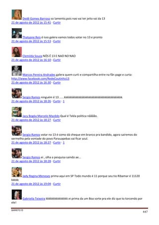 BARRETO ©
447
Dedê Gomes Barroso so lamento,pois nao vai ter jeito vai da 13
21 de agosto de 2012 às 15:41 · Curtir
Thatyane Reis é isso galera vamos todos votar no 13 e pronto
21 de agosto de 2012 às 15:53 · Curtir
Clemilda Souza NÓS É 13 E NAO NO NAO
21 de agosto de 2012 às 16:10 · Curtir
Marcos Pereira Andrades galera quem curti e compartilha entre na fãn page e curta:
http://www.facebook.com/RedeCoutinho13
21 de agosto de 2012 às 16:30 · Curtir
Sergio Ramos ninguém é 13 ......kkkkkkkkkkkkkkkkkkkkkkkkkkkkkkkkkkkkkkkk
21 de agosto de 2012 às 18:26 · Curtir · 1
Jacy Bogéa Marcelo Macêdo Qual é Tekla politica nãããão.
21 de agosto de 2012 às 18:27 · Curtir
Sergio Ramos votar no 13 é como dá cheque em branco pra bandido, agora sairemos do
vermelho pela vontade do povo Parauapebas vai ficar azul.
21 de agosto de 2012 às 18:27 · Curtir · 1
Sergio Ramos ei , olha a pesquisa saindo ae...
21 de agosto de 2012 às 18:28 · Curtir
Jady Regina Meneses prima aqui em SP Todo mundo é 11 porque seu tio Ribamar é 11120
kkkkk
21 de agosto de 2012 às 19:04 · Curtir
Gabriella Teixeira kkkkkkkkkkkkkkk ei prima da um Boa sorte pra ele diz que to torcendo por
ele!
 