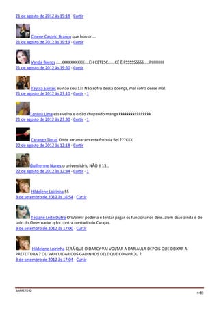 BARRETO ©
448
21 de agosto de 2012 às 19:18 · Curtir
Cinene Castelo Branco que horror....
21 de agosto de 2012 às 19:19 · Curtir
Vanda Barros .....KKKKKKKKKK....ÊH CETESC......CÊ È FSSSSSSSSS.....PIIIIIIIIIII
21 de agosto de 2012 às 19:50 · Curtir
Tayssa Santos eu não sou 13! Não sofro dessa doença, mal sofro desse mal.
21 de agosto de 2012 às 23:10 · Curtir · 1
Tannya Lima essa velha e o cão chupando manga kkkkkkkkkkkkkkkk
21 de agosto de 2012 às 23:30 · Curtir · 1
Carango Tintas Onde arrumaram esta foto da Bel ???KKK
22 de agosto de 2012 às 12:18 · Curtir
Guilherme Nunes o universitário NÃO é 13...
22 de agosto de 2012 às 12:34 · Curtir · 1
Hildelene Loirinha 55
3 de setembro de 2012 às 16:54 · Curtir
Teciane Leite Dutra O Walmir poderia é tentar pagar os funcionarios dele..alem dsso ainda é do
lado do Governador q foi contra o estado do Carajas.
3 de setembro de 2012 às 17:00 · Curtir
Hildelene Loirinha SERÁ QUE O DARCY VAI VOLTAR A DAR AULA DEPOIS QUE DEIXAR A
PREFEITURA ? OU VAI CUIDAR DOS GADINHOS DELE QUE COMPROU ?
3 de setembro de 2012 às 17:04 · Curtir
 