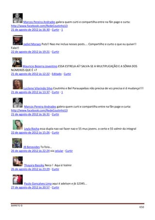 BARRETO ©
450
Marcos Pereira Andrades galera quem curti e compartilha entre na fãn page e curta:
http://www.facebook.com/RedeCoutinho13
21 de agosto de 2012 às 16:30 · Curtir · 1
Jadiel Moraes Putz!! Nao me inclua nesses posts.... Compartilho e curto o que eu quiser!!
Falei!!
22 de agosto de 2012 às 19:21 · Curtir
Mauricio Bezerra Joventino ESSA ESTRELA AÍ? SALVA-SE A MULTIPLICAÇÃO E A SÔMA DOS
NÚMEROS QUE É =7
21 de agosto de 2012 às 12:22 · Editado · Curtir
Lucilene Vilarindo Silva Coutinho e Bel Parauapebas não precisa de vcs precisa é d mudança!!!!
21 de agosto de 2012 às 13:37 · Curtir · 1
Marcos Pereira Andrades galera quem curti e compartilha entre na fãn page e curta:
http://www.facebook.com/RedeCoutinho13
21 de agosto de 2012 às 16:31 · Curtir
Leyla Rocha essa dupla nao vai fazer nao e 55 mus jovens. o certo e 55 valmir da integral
22 de agosto de 2012 às 15:26 · Curtir
JB Benevides To fora...
26 de agosto de 2012 às 22:24 via celular · Curtir
Thayara Bassiky Neco ! Aqui é Valmir
26 de agosto de 2012 às 23:29 · Curtir
Paulo Goncalves Lima aqui é adelson e jb 12345...
27 de agosto de 2012 às 20:57 · Curtir
 