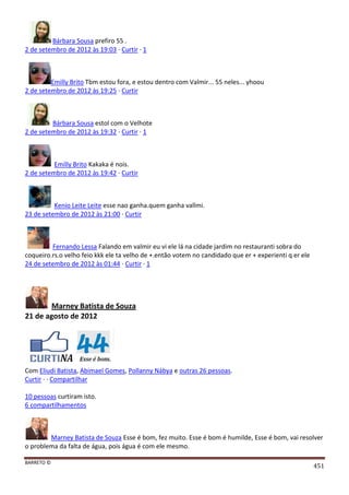 BARRETO ©
451
Bárbara Sousa prefiro 55 .
2 de setembro de 2012 às 19:03 · Curtir · 1
Emilly Brito Tbm estou fora, e estou dentro com Valmir... 55 neles... yhoou
2 de setembro de 2012 às 19:25 · Curtir
Bárbara Sousa estol com o Velhote
2 de setembro de 2012 às 19:32 · Curtir · 1
Emilly Brito Kakaka é nois.
2 de setembro de 2012 às 19:42 · Curtir
Kenio Leite Leite esse nao ganha.quem ganha vallmi.
23 de setembro de 2012 às 21:00 · Curtir
Fernando Lessa Falando em valmir eu vi ele lá na cidade jardim no restauranti sobra do
coqueiro.rs.o velho feio kkk ele ta velho de +.então votem no candidado que er + experienti q er ele
24 de setembro de 2012 às 01:44 · Curtir · 1
Marney Batista de Souza
21 de agosto de 2012
Com Eliudi Batista, Abimael Gomes, Pollanny Nábya e outras 26 pessoas.
Curtir · · Compartilhar
10 pessoas curtiram isto.
6 compartilhamentos
Marney Batista de Souza Esse é bom, fez muito. Esse é bom é humilde, Esse é bom, vai resolver
o problema da falta de água, pois água é com ele mesmo.
 
