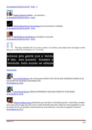 BARRETO ©
452
21 de agosto de 2012 às 14:50 · Curtir · 2
Rogério Pollyanna kkkkkk....vcs inventam....
21 de agosto de 2012 às 18:19 · Curtir
Antonia Raquel Sousa Araujo Raquel nao enventamos é realidade
21 de agosto de 2012 às 20:02 · Curtir
Adeilda Bezerra de Medeiros é verdade eu concordo
21 de agosto de 2012 às 23:11 · Curtir
Não fique ofendido não tio eu amo o senhor, só e politica, mais depois não vem pregar a união
não, pois o caráter do ser humano e e o viver dele.
Compartilhar
Junior Romão Batista não se desesperem DEUS E FIEL FOI ELE QUE COLOCCOU O DARCI LÁ, SE
ELE QUISER VAI COLOCAR O COUTNIHO E BEL
22 de Agosto às 14:46
Junior Romão Batista TODAS AUTORIDADES É DEUS QUE CONSTITUI TA NA BILBIA
22 de Agosto às 14:46
Pollyanna Nábya Santos Ainda bem que você disse "se Ele (Deus) quiser", certo? Mas, acredito
que o que está em jogo aqui não é isso. É o fato da família não estar unida num único propósito e o que
vc sempre fez foi ser oposição a nossa família em anos eleitorais. E isso não se esquece!!! Jamais!!!
22 de Agosto às 17:15
 