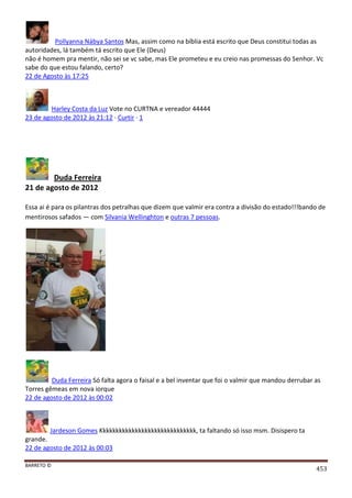 BARRETO ©
453
Pollyanna Nábya Santos Mas, assim como na bíblia está escrito que Deus constitui todas as
autoridades, lá também tá escrito que Ele (Deus)
não é homem pra mentir, não sei se vc sabe, mas Ele prometeu e eu creio nas promessas do Senhor. Vc
sabe do que estou falando, certo?
22 de Agosto às 17:25
Harley Costa da Luz Vote no CURTNA e vereador 44444
23 de agosto de 2012 às 21:12 · Curtir · 1
Duda Ferreira
21 de agosto de 2012
Essa ai é para os pilantras dos petralhas que dizem que valmir era contra a divisão do estado!!!bando de
mentirosos safados — com Silvania Wellinghton e outras 7 pessoas.
Duda Ferreira Só falta agora o faisal e a bel inventar que foi o valmir que mandou derrubar as
Torres gêmeas em nova iorque
22 de agosto de 2012 às 00:02
Jardeson Gomes Kkkkkkkkkkkkkkkkkkkkkkkkkkkkkk, ta faltando só isso msm. Disispero ta
grande.
22 de agosto de 2012 às 00:03
 
