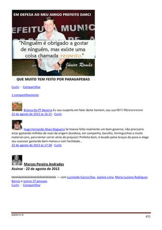BARRETO ©
455
Curtir · · Compartilhar
1 compartilhamento
Branca Do PT Bezerra Eu sou suspeita em falar deste homem, sou sua fã!!!! RSrsrsrsrsrsrsr
22 de agosto de 2012 às 16:15 · Curtir
Hugo Fernando Alves Nogueira Se tivesse feito realmente um bom governo, não precisaria
estar gastando milhões de reais de origem duvidosa, em campanha, barulho, formiguinhas e muito
material caro, para tentar correr atrás do prejuízo! Prefeito bom, é levado pelos braços do povo e elege
seu sucessor gastando bem menos e com facilidade...
22 de agosto de 2012 às 17:28 · Curtir
Marcos Pereira Andrades
Assinar · 22 de agosto de 2012
kkkkkkkkkkkkkkkkkkkkkkkkkkkkkk — com Lucineide Garcia Dias, Jaylane Lima, Maria Luziane Rodrigues
Barros e outras 37 pessoas.
Curtir · · Compartilhar
 