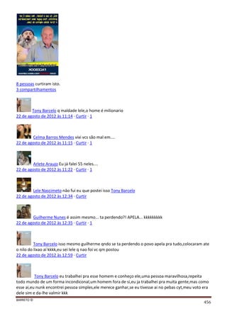 BARRETO ©
456
8 pessoas curtiram isto.
3 compartilhamentos
Tony Barcelo q maldade lele,o home é milionario
22 de agosto de 2012 às 11:14 · Curtir · 1
Celma Barros Mendes vixi vcs são mal em....
22 de agosto de 2012 às 11:15 · Curtir · 1
Arlete Araujo Eu já falei 55 neles....
22 de agosto de 2012 às 11:22 · Curtir · 1
Lele Nascimeto nâo fui eu que postei isso Tony Barcelo
22 de agosto de 2012 às 12:34 · Curtir
Guilherme Nunes é assim mesmo... ta perdendo?! APELA... kkkkkkkkk
22 de agosto de 2012 às 12:35 · Curtir · 1
Tony Barcelo isso mesmo guilherme qndo se ta perdendo o povo apela pra tudo,colocaram ate
o nilo do lixao aí kkkk,eu sei lele q nao foi vc qm postou
22 de agosto de 2012 às 12:59 · Curtir
Tony Barcelo eu trabalhei pra esse homem e conheço ele,uma pessoa maravilhosa,repeita
todo mundo de um forma incondiconal,um homem fora de si,eu ja trabalhei pra muita gente,mas como
esse ai,eu nunk encontrei pessoa simples,ele merece ganhar,se eu tivesse ai no pebas cyt,meu voto era
dele sim e da-lhe valmir kkk
 