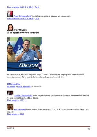 BARRETO ©
458
21 de setembro de 2012 às 13:43 · Curtir
Paulo Goncalves Lima Vamos tira o pt.pode se qualque um menos o pt..
21 de setembro de 2012 às 14:48 · Curtir
Djair Oliveira
22 de agosto próximo a Santarém
Na luta contínua, em uma campanha limpa a favor da moralidade e do progresso de Parauapebas,
vamos juntos, com força a verdadeira mudança é agora Adelson 12 Sim!
184Compartilhar
Jairo Ueno e outras 3 pessoas curtiram isso.
Gladson Carneiro Mota è isso ai djair esse nós conhecemos e apoiamos essse sera nosso futuro
Prefeito vamos lá Adelson 12 na Cabeça
22 de agosto às 16:03 · 1
Vinicius Borges Maior Laranja de Parauapebas, só "H" do PT, isso é uma vergonha... Nunca será
limpo!!!!
23 de agosto às 01:42
 