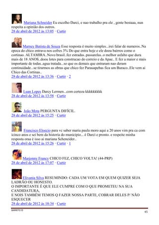 BARRETO ©
45
Mariana Schneider Eu escolho Darci, e nao trabalho pra ele , gente bestaaa, nun
respeita a opinião dos outros.
28 de abril de 2012 às 13:05 · Curtir
Marney Batista de Souza Esse resposta é muito simples...irei falar de numeros..Na
epoca do chico entrava nos cofres 3% Do que entra hoje e ele doou bairros como o
cortinao. ALTAMIRA..Novo brasil..fez estradas..passarelas..o melhor asfalto que dura
mais de 18 ANOS..doou lotes para construcao do correio e da Apae.. E fez a maior e mais
importante de todas..agua tratada...so que os demais que entraram nao deram
continuidade...se tirarmos as obras que chico fez Parauapebas fica um Buraco..Ele vem ai
Chico das Cortinas..
28 de abril de 2012 às 13:36 · Curtir · 2
Luan Lopes Darcy Lermen...com certeza kkkkkkkkk
28 de abril de 2012 às 13:58 · Curtir
João Mota PERGUNTA DIFÍCIL.
28 de abril de 2012 às 15:25 · Curtir
Francisco Eloecio para vc saber maria paula moro aqui a 20 anos vim pra ca com
icinco anos e sei bem da historia do municipio... é Darci e pronto. e respeite minha
resposta oraa é isso ai mariana Scheneider..
28 de abril de 2012 às 15:26 · Curtir · 1
Marjonny Francy CHICO FEZ, CHICO VOLTA! (44-PRP)
28 de abril de 2012 às 17:07 · Curtir
Elivania Silva RESUMINDO: CADA UM VOTA EM QUEM QUIZER SEJA
LADRÃO OU HONESTO.
O IMPORTANTE É QUE ELE CUMPRE COM O QUE PROMETEU NA SUA
CANDIDATURA,
E NOIS TAMBÉM TEMOS Q FAZER NOSSA PARTE, COBRAR DELES P/ NÃO
ESQUECER
28 de abril de 2012 às 18:34 · Curtir
 