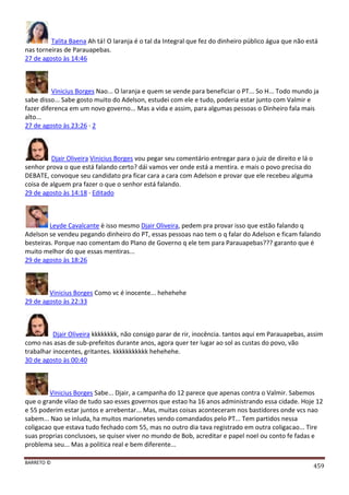 BARRETO ©
459
Talita Baena Ah tá! O laranja é o tal da Integral que fez do dinheiro público água que não está
nas torneiras de Parauapebas.
27 de agosto às 14:46
Vinicius Borges Nao... O laranja e quem se vende para beneficiar o PT... So H... Todo mundo ja
sabe disso... Sabe gosto muito do Adelson, estudei com ele e tudo, poderia estar junto com Valmir e
fazer diferenca em um novo governo... Mas a vida e assim, para algumas pessoas o Dinheiro fala mais
alto...
27 de agosto às 23:26 · 2
Djair Oliveira Vinicius Borges vou pegar seu comentário entregar para o juiz de direito e lá o
senhor prova o que está falando certo? dái vamos ver onde está a mentira. e mais o povo precisa do
DEBATE, convoque seu candidato pra ficar cara a cara com Adelson e provar que ele recebeu alguma
coisa de alguem pra fazer o que o senhor está falando.
29 de agosto às 14:18 · Editado
Leyde Cavalcante è isso mesmo Djair Oliveira, pedem pra provar isso que estão falando q
Adelson se vendeu pegando dinheiro do PT, essas pessoas nao tem o q falar do Adelson e ficam falando
besteiras. Porque nao comentam do Plano de Governo q ele tem para Parauapebas??? garanto que é
muito melhor do que essas mentiras...
29 de agosto às 18:26
Vinicius Borges Como vc é inocente... hehehehe
29 de agosto às 22:33
Djair Oliveira kkkkkkkk, não consigo parar de rir, inocência. tantos aqui em Parauapebas, assim
como nas asas de sub-prefeitos durante anos, agora quer ter lugar ao sol as custas do povo, vão
trabalhar inocentes, gritantes. kkkkkkkkkkk hehehehe.
30 de agosto às 00:40
Vinicius Borges Sabe... Djair, a campanha do 12 parece que apenas contra o Valmir. Sabemos
que o grande vilao de tudo sao esses governos que estao ha 16 anos administrando essa cidade. Hoje 12
e 55 poderim estar juntos e arrebentar... Mas, muitas coisas aconteceram nos bastidores onde vcs nao
sabem... Nao se inluda, ha muitos marionetes sendo comandados pelo PT... Tem partidos nessa
coligacao que estava tudo fechado com 55, mas no outro dia tava registrado em outra coligacao... Tire
suas proprias conclusoes, se quiser viver no mundo de Bob, acreditar e papel noel ou conto fe fadas e
problema seu... Mas a politica real e bem diferente...
 
