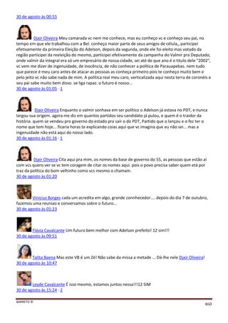 BARRETO ©
460
30 de agosto às 00:55
Djair Oliveira Meu camarada vc nem me conhece, mas eu conheço vc e conheço seu pai, no
tempo em que ele trabalhou com a Bel. conheço maior parte de seus amigos de célula,, participei
efetivamente da primeira Eleição do Adelson, depois da segunda, onde ele foi eleito mas votado da
região participei da reeleição do mesmo, participei efetivamente da campanha do Valmir pra Deputado,
onde valmir da integral era só um empresário de nossa cidade, sei até de que ano é o titulo dele "2002",
vc vem me dizer de ingenuidade, de inocência, de não conhecer a política de Parauapebas. nem tudo
que parece é meu caro antes de atacar as pessoas as conheça primeiro pois te conheço muito bem e
pelo jeito vc não sabe nada de mim. A política real meu caro, verticalizada aqui nesta terra de coronéis e
seu pai sabe muito bem disso. se liga rapaz. o futuro é nosso...
30 de agosto às 01:05 · 1
Djair Oliveira Enquanto o valmir sonhava em ser político o Adelson já estava no PDT, e nunca
largou sua origem. agora me diz em quantos partidos seu candidato já pulou, e quem é o traidor da
história. quem se vendeu pro governo do estado pra sair o do PDT, Partido que o lançou e o fez ter o
nome que tem hoje... ficaria horas te explicando coias aqui que vc imagina que eu não sei... mas a
ingenuidade não está aqui do nosso lado.
30 de agosto às 01:16 · 1
Djair Oliveira Cita aqui pra mim, os nomes da base de governo do 55, as pessoas que estão aí
com vcs quero ver se vc tem coragem de citar os nomes aqui. pois o povo precisa saber quem etá por
traz da política do bom velhinho como vcs mesmo o chamam.
30 de agosto às 01:20
Vinicius Borges cada um acredita em algo, grande connhecedor.... depois do dia 7 de outubro,
fazemos uma reuniao e conversamos sobre o futuro...
30 de agosto às 01:23
Flávia Cavalcante Um futuro bem melhor com Adelson prefeito! 12 sim!!!
30 de agosto às 09:51
Talita Baena Mas este VB é um Zé! Não sabe da missa a metade ... Dá-lhe nele Djair Oliveira!
30 de agosto às 10:47
Leyde Cavalcante É isso mesmo, estamos juntos nessa!!!12 SIM
30 de agosto às 15:24 · 2
 