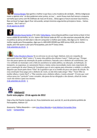 BARRETO ©
461
Vinicius Borges Que ganhe o melhor e que faca a uma mudanca de verdade... Minha indignacao
maior e apenas uma ' os dois poderiam estar juntos, so isso '... assim ficava mais facil vencer a maquina
vermelha que sumiu com RS 6 Bilhoes de reais em 8 anos... Deixa agora o futuro escrever dua historia...
Nao vai levar ha lugar algum ficar retrucando, sempre teremos argumentos principios e teses... Vamos
esperar... Dia 7 vem ai !
31 de agosto às 10:44
Jhônatas Souza Santos é 55 neles Talita Baena, nessa disputa política o que temos q fazer é tirar
nossa cidade do vermelho, se o Sr. Valmir não tivesse saido do PDT vcs não estariam atacando Né, afinal
na política se pensa em derrubar e não em conquistar o melhor para todos, não digo q o Sr. Valmir é a
melhor opção para Parauapebas, digo que é a MELHOR OPÇÂO que NÓS temos HOJE, ele é minha
opção, pois não quero o pior para Parauapebas, pois do PT estou cheio.
3 de setembro às 23:21 · 1
Valter Desiderio Barreto Se eu estivesse eu em seu lugar Adelson, teria era vergonha de
apresentar essa sua "obra" como a "A maior obra pública dos últimos 4 anos" ! Sabe por que ? Porque
isso não passa apenas da ostentação do poder econômico, bancado com o dinheiro do contribuinte, que
vive sofrendo no município com a falta de assistência na saúde pública, na educação, na habitação, no
transporte, na segurança, no saneamento básico e tantas outras necessidades muito mais importante do
que a construção de uma Câmara de Vereadores que só serve apenas para alimentar a vaidade e a soberba
daqueles que fazem parte dessa "Elite" do Legislativo que só se lembra do povo em época de eleição. Se
essa construção fosse paga com o dinheiro de vocês, eu não diria nada amigo ! Mas " Fazer filho na
mulher alheia, é muito fácil", e "Dar esmolas com o dinheiro alheio, é muito cômodo". O resto que você
coloca nesse teu "currículo" como vereador, não passa da tua obrigação e dos demais, afinal de contas
vocês são eleitos é para isso mesmo.
3 de setembro às 23:41 · 1
Adelson12
Curtir esta página · 23 de agosto de 2012
Hoje a Rua Sol Poente mudou de cor, ficou totalmente azul, azul do 12, azul do próximo prefeito de
Parauapebas, Adelson 12!
Assessoria: Tábita Alexandre — com Jose Alves Mendes e José Adelson Fernandes Silva.
Curtir · · Compartilhar
 