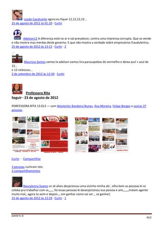 BARRETO ©
463
Leyde Cavalcante agora eu fiquei 12,12,12,12...
25 de agosto de 2012 às 01:20 · Curtir
Adelson12 A diferença está no ar e vai prevalecer, contra uma imprensa corrupta. Que se vende
e não mostra mas merdas deste governo. E que não mostra a verdade sobre empresários fraudulentos.
25 de agosto de 2012 às 13:15 · Curtir · 2
Mauricio Santos vamos la adelson vamos tira parauapebas do vermelho e deixa azul + azul de
12...
e 12 nelesssss...
2 de setembro de 2012 às 12:50 · Curtir
Professora Rita
Seguir · 23 de agosto de 2012
PORFESSORA RITA 13.013 — com Wanterlor Bandeira Nunes, Ana Moreira, Felipe Borges e outras 37
pessoas.
Curtir · · Compartilhar
3 pessoas curtiram isto.
2 compartilhamentos
Neurylenny Soares vc zè alves decpcionou uma vizinha minha aki , olha bem as pessoas ki vc
coloka pra trabalhar com vc,,,,,, foi essas pessoas ki desecpicionou esa pessoa e ami,,,,,,,tratam agente
muito mal,, agora ta asim e depois ,, sim ganhar como vai ser ,, se ganhar]
23 de agosto de 2012 às 13:29 · Curtir · 1
 