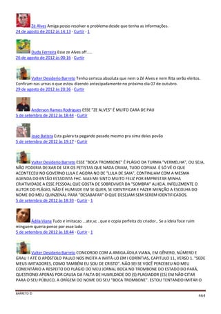 BARRETO ©
464
Zé Alves Amiga posso resolver o problema desde que tenha as informações.
24 de agosto de 2012 às 14:13 · Curtir · 1
Duda Ferreira Esse ze Alves aff.....
26 de agosto de 2012 às 00:16 · Curtir
Valter Desiderio Barreto Tenho certeza absoluta que nem o Zé Alves e nem Rita serão eleitos.
Confiram nas urnas o que estou dizendo antecipadamente no próximo dia 07 de outubro.
29 de agosto de 2012 às 20:36 · Curtir
Anderson Ramos Rodrigues ESSE "ZE ALVES" É MUITO CARA DE PAU
5 de setembro de 2012 às 18:44 · Curtir
Joao Batista Esta galera ta pegando pesado mesmo pra sima deles povão
5 de setembro de 2012 às 19:17 · Curtir
Valter Desiderio Barreto ESSE "BOCA TROMBONE" É PLÁGIO DA TURMA "VERMELHA", OU SEJA,
NÃO PODERIA DEIXAR DE SER OS PETISTAS QUE NADA CRIAM, TUDO COPIAM. É SÓ VÊ O QUE
ACONTECEU NO GOVERNO LULA E AGORA NO DE "LULA DE SAIA", CONTINUAM COM A MESMA
AGENDA DO ENTÃO ESTADISTA FHC. MAS ME SINTO MUITO FELIZ POR EMPRESTAR MINHA
CRIATIVIDADE A ESSE PESSOAL QUE GOSTA DE SOBREVIVER DA "SOMBRA" ALHEIA. INFELIZMENTE O
AUTOR DO PLÁGIO, NÃO É HUMILDE EM SE QUER, SE IDENTIFICAR E FAZER MENÇÃO A ESCOLHA DO
NOME DO MEU QUINZENAL PARA "DESABAFAR" O QUE DESEJAM SEM SEREM IDENTIFICADOS.
5 de setembro de 2012 às 18:33 · Curtir · 1
Ádila Viana Tudo e imitacao ...ate,vc ..que e copia perfeita do criador.. Se a ideia foce ruim
minguem queria pense por esse lado
5 de setembro de 2012 às 18:44 · Curtir · 1
Valter Desiderio Barreto CONCORDO COM A AMIGA ÁDILA VIANA, EM GÊNERO, NÚMERO E
GRAU ! ATÉ O APÓSTOLO PAULO NOS INCITA A IMITÁ-LO EM I CORÍNTIAS, CAPITULO 11, VERSO 1. "SEDE
MEUS IMITADORES, COMO TAMBÉM EU SOU DE CRISTO". NÃO SEI SE VOCÊ PERCEBEU NO MEU
COMENTÁRIO A RESPEITO DO PLÁGIO DO MEU JORNAL BOCA NO TROMBONE DO ESTADO DO PARÁ,
QUESTIONEI APENAS POR CAUSA DA FALTA DE HUMILDADE DO (S) PLAGIADOR (ES) EM NÃO CITAR
PARA O SEU PÚBLICO, A ORÍGEM DO NOME DO SEU "BOCA TROMBONE". ESTOU TENTANDO IMITAR O
 