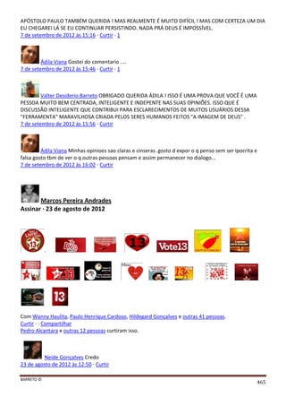 BARRETO ©
465
APÓSTOLO PAULO TAMBÉM QUERIDA ! MAS REALMENTE É MUITO DIFÍCIL ! MAS COM CERTEZA UM DIA
EU CHEGAREI LÁ SE EU CONTINUAR PERSISTINDO. NADA PRÁ DEUS É IMPOSSÍVEL.
7 de setembro de 2012 às 15:16 · Curtir · 1
Ádila Viana Gostei do comentario ....
7 de setembro de 2012 às 15:46 · Curtir · 1
Valter Desiderio Barreto OBRIGADO QUERIDA ÁDILA ! ISSO É UMA PROVA QUE VOCÊ É UMA
PESSOA MUITO BEM CENTRADA, INTELIGENTE E INDEPENTE NAS SUAS OPINIÕES. ISSO QUE É
DISCUSSÃO INTELIGENTE QUE CONTRIBUI PARA ESCLARECIMENTOS DE MUITOS USUÁRIOS DESSA
"FERRAMENTA" MARAVILHOSA CRIADA PELOS SERES HUMANOS FEITOS "A IMAGEM DE DEUS" .
7 de setembro de 2012 às 15:56 · Curtir
Ádila Viana Minhas opinioes sao claras e cinseras .gosto d expor o q penso sem ser ipocrita e
falsa gosto tbm de ver o q outras pessoas pensam e assim permanecer no dialogo...
7 de setembro de 2012 às 16:02 · Curtir
Marcos Pereira Andrades
Assinar · 23 de agosto de 2012
.
Com Wanny Haulita, Paulo Henrique Cardoso, Hildegard Gonçalves e outras 41 pessoas.
Curtir · · Compartilhar
Pedro Alcantara e outras 12 pessoas curtiram isso.
Neide Gonçalves Credo
23 de agosto de 2012 às 12:50 · Curtir
 