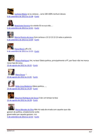 BARRETO ©
467
Louhana Matos se eu votasse... seria 100 100% nenhum desses
6 de setembro de 2012 às 12:38 · Curtir
Newzinete Ferreira tú e doida 55 na sua vida....
6 de setembro de 2012 às 12:41 · Curtir
Marcia Pereira de Jesus Com certesa e 13 13 13 13 13 neles e potencia
6 de setembro de 2012 às 13:04 · Curtir
Flavia Muniz aff e 55
6 de setembro de 2012 às 13:25 · Curtir
Maysa Rodrigues Vei, na boa! Odeio politica, principalmente o PT, por favor não me marca
nesse tipo de coisa.
23 de agosto de 2012 às 10:25 · Curtir
Mara Sousa -'-
23 de agosto de 2012 às 11:01 · Curtir
Nildy Lima Medeiros Odeio politica......
23 de agosto de 2012 às 14:24 · Curtir
Mauricio Rodrigues de Sousa E dar um tempo na boa
23 de agosto de 2012 às 16:28 · Curtir
Maria Mendes da Silva Não há nada de errado com aqueles que não
gostam de política, simplesmente serão
governados por aqueles gostam. rsrs
5 de setembro de 2012 às 12:55 · Curtir
 