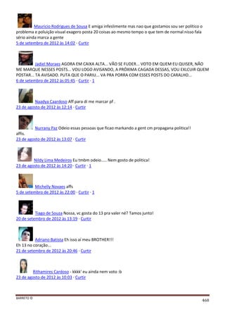 BARRETO ©
468
Mauricio Rodrigues de Sousa E amiga infeslimente mas nao que gostamos sou ser político o
problema e poluição visual exagero posta 20 coisas ao mesmo tempo o que tem de normal nisso fala
sério ainda marca a gente
5 de setembro de 2012 às 14:02 · Curtir
Jadiel Moraes AGORA EM CAIXA ALTA... VÃO SE FUDER... VOTO EM QUEM EU QUISER, NÃO
ME MARQUE NESSES POSTS... VOU LOGO AVISANDO, A PRÓXIMA CAGADA DESSAS, VOU EXLCUIR QUEM
POSTAR... TA AVISADO. PUTA QUE O PARIU... VA PRA PORRA COM ESSES POSTS DO CARALHO...
6 de setembro de 2012 às 05:45 · Curtir · 1
Naadya Caardoso Aff para di me marcar pf .
23 de agosto de 2012 às 12:14 · Curtir
Nurrany Paz Odeio essas pessoas que ficao markando a gent cm propagana politica!!
affis.
23 de agosto de 2012 às 13:07 · Curtir
Nildy Lima Medeiros Eu tmbm odeio..... Nem gosto de politica!
23 de agosto de 2012 às 14:20 · Curtir · 1
Michelly Novaes affs
5 de setembro de 2012 às 22:00 · Curtir · 1
Tiago de Souza Nossa, vc gosta do 13 pra valer né? Tamos junto!
20 de setembro de 2012 às 13:19 · Curtir
Adriano Batista Eh isso aí meu BROTHER!!!
Eh 13 no coração...
21 de setembro de 2012 às 20:46 · Curtir
Rithamires Cardoso - kkkk' eu ainda nem voto :b
23 de agosto de 2012 às 10:03 · Curtir
 