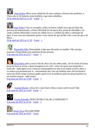 BARRETO ©
46
Jorge Santos Moro nessa cidade há 26 anos conheço a historia dos prefeitos, o
Chico não so foi honesto como também o que mais trabalhou.
29 de abril de 2012 às 11:25 · Curtir · 1
Jorge Santos Veja os exemplos, asfato no bairro cidade nova que até hoje não
precisou de manuntenção, o bairro liberdade foi ele quem deu, ponte do liberdade e rio
verde, Câmara Municipal, Correio da cidade nova e a melhor de todos a substação de
àgua. E isso com um orçamento quatro vezes menor do que da Bel e dez vezes do que a do
Darci.
29 de abril de 2012 às 11:39 · Curtir · 1
Reginaldo Filho Honestidade é algo que não pode ser medido. Não consigo
associar a honestidade com nenhuma dessas pessoas.
2 de maio de 2012 às 22:17 · Curtir · 1
Elisa Santos pelo q oouvii fala do chico ele nao robou nada , ele foi muito foi besta
porq ele fazia as coisas e quem inaugurava era a bel , entao ela quaze nao progrediu o
nome dle . kade agora ta ae o discazo d parauapebas na mao d um ladrao q nem o darci e
os outros q ja passaram por la . cinceramente nao voto em nenhum mais sim em branco!
mais tem muito tempo p pensar ganhe quem tiver as melhores palavras porq d politico so
sai mentira mesmo . nada contra
8 de maio de 2012 às 13:08 · Curtir · 1
Ananda Duarte o chico foi o mais burro robou e nuam soub investir! kkk
8 de maio de 2012 às 18:30 · Curtir · 1
Ywann Ramalho NEM UM PRA FALAR A VERDADE!!!!
8 de maio de 2012 às 21:45 · Curtir · 1
Josué Alves DAAARCIIIIIII
9 de maio de 2012 às 02:07 · Curtir
 