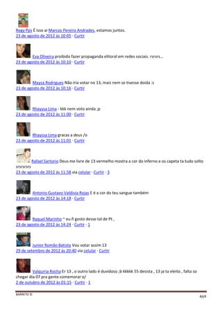 BARRETO ©
469
Regy Pps É isso ai Marcos Pereira Andrades, estamos juntos.
23 de agosto de 2012 às 10:05 · Curtir
Eva Oliveira proibido fazer propaganda elitoral em redes sociais. rsrsrs...
23 de agosto de 2012 às 10:10 · Curtir
Maysa Rodrigues Não iria votar no 13, mais nem se tivesse doida :s
23 de agosto de 2012 às 10:16 · Curtir
Rhayssa Lima - kkk nem voto ainda ;p
23 de agosto de 2012 às 11:00 · Curtir
Rhayssa Lima gracas a deus /o
23 de agosto de 2012 às 11:01 · Curtir
Rafael Sartorio Deus me livre de 13 vermelho mostra a cor do inferno e os capeta ta tudo solto
srsrsrsrs
23 de agosto de 2012 às 11:58 via celular · Curtir · 3
Antonio Gustavo Valdivia Rojas E é a cor do teu sangue também
23 de agosto de 2012 às 14:18 · Curtir
Raquel Marinho ~ eu ñ gosto desse tal de Pt ,
23 de agosto de 2012 às 14:24 · Curtir · 1
Junior Romão Batista Vou votar assim 13
29 de setembro de 2012 às 20:40 via celular · Curtir
Valquiria Rocha Er 13 , o outro lado é duvidoso ;b kkkkk 55 desista , 13 ja ta eleito , falta so
chegar dia 07 pra gente comemorar o/
2 de outubro de 2012 às 01:15 · Curtir · 1
 