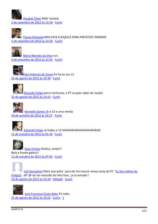 BARRETO ©
472
Douglas Silver Kkkk' verdad,
3 de setembro de 2012 às 15:56 · Curtir
Flavyo Almeyda MAS ESTA ELEIÇAO É PARA PREFEITO!! RSRSRSR
5 de setembro de 2012 às 10:26 · Curtir
Maria Mendes da Silva rsrs
5 de setembro de 2012 às 12:41 · Curtir
Paty Potencia de Sousa ha ha eu sou 11
23 de agosto de 2012 às 10:30 · Curtir
Eduardo Felipe porra nenhuma, o PT so quer saber de roubar
23 de agosto de 2012 às 14:55 · Curtir
Kenneth Gomes Jh o 13 e uma merda
10 de outubro de 2012 às 19:27 · Curtir
Eduardo Felipe se fudeu o 13 HAHAHAHAHAHAHAHAHAHA
11 de outubro de 2012 às 01:18 · Curtir
Days Freitas Politica, ainda?!
Bola p frente galera!!
11 de outubro de 2012 às 07:43 · Curtir
Lúh Gonçalves Maiis que poha ' para de me marcar nessa caray do PT ' Eu Sou Valmir da
Integral . aff :@ vai ser excluido do meu face , ja ta avisado !
23 de agosto de 2012 às 22:24 · Editado · Curtir
Jose Francisco Costa Neto 55 neles
25 de agosto de 2012 às 10:21 · Curtir · 1
 