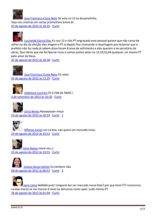 BARRETO ©
473
Jose Francisco Costa Neto Só vota no 13 os da panelinha,
Veja nos cinemas em cartaz promethios breve át.
25 de agosto de 2012 às 10:25 · Curtir
Lucineide Garcia Dias Eu sou 12 e não PT.engraçado esse pessoal parece que não cansa de
sofrer.no dia da eleição eles elegem o PT aí depois fica chamando a reportagem pra reclamar que o
prefeito não faz nada já sabem disso foram 8 anos de sofrimento e eles querem o ex secretário de
obras. Que obras que ele fez?pense nisso e vamos juntos votar no 12,10,55,44 qualquer um menos PT
pelo amor de Deus.
25 de agosto de 2012 às 10:38 · Curtir
Jose Francisco Costa Neto 55 neles
25 de agosto de 2012 às 13:29 · Curtir
Hildelene Loirinha 55 E FIM DE PAPO !
3 de setembro de 2012 às 16:56 · Curtir
Júnia Neves Naaaaaaaan moço
23 de agosto de 2012 às 10:14 · Curtir · 1
Affonso Junior vei na boa, nao quero ser marcado nisso.
23 de agosto de 2012 às 10:51 · Curtir
Júnia Neves neem eeu (:
23 de agosto de 2012 às 10:55 · Curtir
Juliana Souza Santos Eu tambem não.
28 de agosto de 2012 às 00:57 · Curtir · 1
Jairo Ueno kkkkkkk putz! ninguem ker ser marcado nessa foto? por que heim??? rsrsrsrsrsrs.
na boa marco se me marcar d novo eu denuncio como span. tudo menos PT
28 de agosto de 2012 às 01:04 · Curtir
 