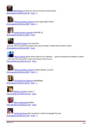 BARRETO ©
474
Jadiel Moraes ja disse pra nao me incluirem nesses posts..
28 de agosto de 2012 às 01:40 · Curtir · 1
Mariana Cardoso Linhares crime organizado? tô fora
23 de agosto de 2012 às 10:09 · Curtir · 1
Ivanete Parreira Azevedo VEM PRO 13
30 de agosto de 2012 às 16:05 · Curtir
Gusttavo Campos E noz Coutinho
tem que votar 13 coutinho bel para vice e para verador o melhor Bruno Soares 11333
30 de agosto de 2012 às 20:32 · Curtir
Marcus Santos genta vamos votar no 12 e adelson .....queem conheçe de verdadem o valmir
...nao vota nele esse velho e mais ruim de que murro nu cuu
4 de setembro de 2012 às 15:12 · Curtir
Mariana Cardoso Linhares os Bons ladrões, só se for
23 de agosto de 2012 às 10:10 · Curtir · 2
Dina Maria Sena Barbosa kkkkkkkkkkk
23 de agosto de 2012 às 10:32 · Curtir · 1
Hildelene Loirinha so lalau !!
3 de setembro de 2012 às 16:52 · Curtir
Marcos Alessandre kkkkkk..
3 de setembro de 2012 às 17:21 · Curtir
Caroline de Souza Que vai ganhar e valmir da ingregal 13 ja era
23 de agosto de 2012 às 11:24 · Curtir · 2
 