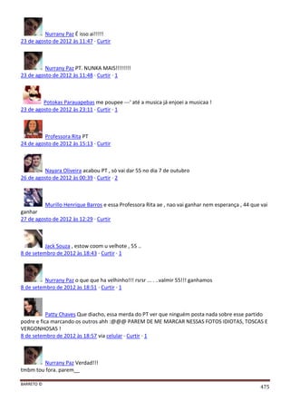 BARRETO ©
475
Nurrany Paz É isso ai!!!!!
23 de agosto de 2012 às 11:47 · Curtir
Nurrany Paz PT. NUNKA MAIS!!!!!!!!
23 de agosto de 2012 às 11:48 · Curtir · 1
Potokas Parauapebas me poupee ---' até a musica já enjoei a musicaa !
23 de agosto de 2012 às 23:11 · Curtir · 1
Professora Rita PT
24 de agosto de 2012 às 15:13 · Curtir
Nayara Oliveira acabou PT , só vai dar 55 no dia 7 de outubro
26 de agosto de 2012 às 00:39 · Curtir · 2
Murillo Henrique Barros e essa Professora Rita ae , nao vai ganhar nem esperança , 44 que vai
ganhar
27 de agosto de 2012 às 12:29 · Curtir
Jack Souza , estow coom u velhote , 55 ..
8 de setembro de 2012 às 18:43 · Curtir · 1
Nurrany Paz o que que ha velhinho!!! rsrsr ... . ..valmir 55!!! ganhamos
8 de setembro de 2012 às 18:51 · Curtir · 1
Patty Chaves Que diacho, essa merda do PT ver que ninguém posta nada sobre esse partido
podre e fica marcando os outros ahh :@@@ PAREM DE ME MARCAR NESSAS FOTOS IDIOTAS, TOSCAS E
VERGONHOSAS !
8 de setembro de 2012 às 18:57 via celular · Curtir · 1
Nurrany Paz Verdad!!!
tmbm tou fora. parem__
 