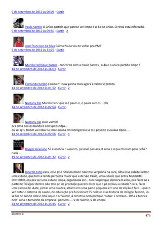BARRETO ©
476
9 de setembro de 2012 às 00:09 · Curtir
Paula Santos O único partido que parece ser limpo é o 44 do Chico. O resta esta infectado.
9 de setembro de 2012 às 09:50 · Curtir · 2
José Francisco da Silva Calma Paula vou te voltar pra PMP
9 de setembro de 2012 às 11:25 · Curtir
Murillo Henrique Barros - concordo com a Paulo Santos , o 44 e o unico partido limpo !
10 de setembro de 2012 às 16:03 · Curtir
Fernanda Karibé q nada PT naw ganha mais agora é valmir e pronto.
14 de setembro de 2012 às 01:52 · Curtir · 2
Nurrany Paz Murillo henrique n é paulo n, é paula santos. . blls
14 de setembro de 2012 às 02:04 · Curtir
Nurrany Paz Dale valmir!
pra cima desses bando d corrupitos fdps...
eu sei q tu tmbm vai robar la, mais rouba cm inteligencia se n o povo te esculaxa dpois. . .
14 de setembro de 2012 às 02:06 · Curtir · 1
Rogger Graciano 55 e acabou o assunto, pessoal passara, 8 anos e o que fizeram pelo peba?
nada ..
19 de setembro de 2012 às 01:32 · Curtir · 2
Ricardo Filho cara, esse pt é ridiculo msm! não tme vergonha na cara, olha essa cidade velho!
uma cidade, que tem a renda percapta maior que a de São Paulo, uma cidade que entra MUUUITO
DINHEIRO, era pra ser uma cidade limpa, organizada etc... Um hospitl que demora 8 anos, pra fazer só a
parte de fora(por dentro não tme pn de pronto)e querem dizer que o pt evoluiu a cidade? cara, fazer
uma rampa de skate, pintar uma quadra, asfalto em uma parte pequena em ano de elição é facil... quero
ver botar o sistema de saude, de educação pra funcionar! 55 neles e essa historia de integral falindo, só
se for no sonho deles! olha oque o sr.Valmir já constriui sem precisar roubar 1 centavo.. Olha a fabrica
dele! olha o tamanho da empresa! pensem..... V de Valmir, V de vitoria
24 de setembro de 2012 às 15:15 · Curtir · 2
 