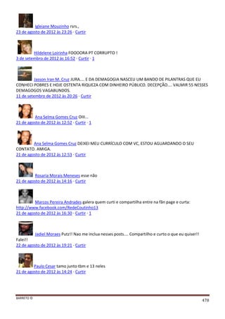 BARRETO ©
478
Igleiane Mouzinho rsrs.,
23 de agosto de 2012 às 23:26 · Curtir
Hildelene Loirinha FOOOORA PT CORRUPTO !
3 de setembro de 2012 às 16:52 · Curtir · 1
Jasson Iran M. Cruz JURA.... E DA DEMAGOGIA NASCEU UM BANDO DE PILANTRAS QUE EU
CONHECI POBRES E HOJE OSTENTA RIQUEZA COM DINHEIRO PÚBLICO. DECEPÇÃO.... VALMIR 55 NESSES
DEMAGOGOS VAGABUNDOS.
11 de setembro de 2012 às 20:26 · Curtir
Ana Selma Gomes Cruz OIII...
21 de agosto de 2012 às 12:52 · Curtir · 1
Ana Selma Gomes Cruz DEIXEI MEU CURRÍCULO COM VC, ESTOU AGUARDANDO O SEU
CONTATO. AMIGA.
21 de agosto de 2012 às 12:53 · Curtir
Rosaria Morais Meneses esse não
21 de agosto de 2012 às 14:16 · Curtir
Marcos Pereira Andrades galera quem curti e compartilha entre na fãn page e curta:
http://www.facebook.com/RedeCoutinho13
21 de agosto de 2012 às 16:30 · Curtir · 1
Jadiel Moraes Putz!! Nao me inclua nesses posts.... Compartilho e curto o que eu quiser!!
Falei!!
22 de agosto de 2012 às 19:21 · Curtir
Paulo Cesar tamo junto tbm e 13 neles
21 de agosto de 2012 às 14:24 · Curtir
 