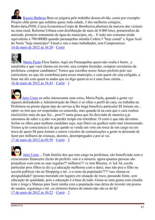 BARRETO ©
47
Kassio Barbosa Bem eu julgaria pelo trabalho desenvolvido, como por exemplo:
Projeto chão preto que asfaltou quase toda cidade, 5 dos melhores colegios,
Rodoviária,INSS, Caixa Economica,Corpo de Bombeiros,abertura da maioria das vicínais
na zona rural, Reforma Urbana com distribuição de mais de 8.000 lotes, primeirafera da
amizade, primeiro tratamento de água do municipio, etc... E tudo isto comuma renda
equivalente a 700.000R$ quando parauapebas atendia Cedere I "hoje canaã" e Água Azul
do Norte "hoje município" Faisal e sim o mais trabalhador, tem Compromisso.
14 de maio de 2012 às 16:20 · Curtir
Maria Paula Elisa Santos Aqui em Parauapebas quem não rouba é burro...e
nandiinha o que você chama em investi, sera compra fazendas, comprar secretarias da
prefeitura, comprar candidatos? Temos que escolher nosso futuro prefeito pelo seu
curriculum, no que ele contribuiu para nosso municipio, e com quem ele esta coligado, a
frase me diz com quem tu andas que eu digo quem tu es é uma frase eterna....
16 de maio de 2012 às 18:43 · Curtir · 1
Jairo Ueno eu acho interessante uma coisa, Maria Paula, quando a gente ver
alguem defendendo a Administração do Darci é só olhar o perfil do cara, ou trabalha na
Prefeitura ou presta algum tipo de serviço q lhe traga beneficio particular $$ Jornais etc...
opini~es tem que ser respeitadas eu concordo, mas quando tá na cara que o cara roubou
muiiiiiiiiito mais do que fez....pow!!! tanta grana que foi desviada de maneira q ja
cansamos de saber e q não vou perder tempo em relembrar. O certo é que não devemos
fechar os olhos para nenhum candidato sujo, seja Darci ou qualker outro mal intensionado.
Temos q ter consciencia é de que qando se vende um voto em troca de um cargo ou em
troca de apoio $$ para Jornais e outros veiculos de comunicações a gente ta deixando de
fazer por milhares de crianças, doentes, desempregados e por aí vai.
17 de maio de 2012 às 09:58 · Curtir · 2
Jairo Ueno ...Toda familia dos que tem cargo na prefeitura, são beneficiado com o
crescimento financeiro ilicito do prefeito. issó é a minoria. agora quantas pessoas são
prejudicas com com as suas regalias?? milhares!!! vc tem Blueray, tv lcd 3d, escola
particular pros filhos (e diz q a educação melhorou com o darci, mas não poe o filho na
escoila publica) vão ao Shopping e tal...e o resto da população???? isso chama-se
desigualdade!! pessoas morando em lugares em situação de risco, passando fome, sem
educação de qualidade, pois a educação é a base de tudo. Gasta-se uma grana com claudia
leite e Jorge e Mateus para fazer média com a população mas deixa de investir em postos
de saudes, segurança e tal...os eleitores burros de ontem não são os de hj!
17 de maio de 2012 às 10:22 · Curtir · 2
 