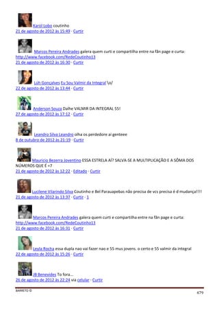 BARRETO ©
479
Karol Lobo coutinho
21 de agosto de 2012 às 15:49 · Curtir
Marcos Pereira Andrades galera quem curti e compartilha entre na fãn page e curta:
http://www.facebook.com/RedeCoutinho13
21 de agosto de 2012 às 16:30 · Curtir
Lúh Gonçalves Eu Sou Valmir da Integral o/
22 de agosto de 2012 às 13:44 · Curtir
Anderson Souza Dalhe VALMIR DA INTEGRAL 55!
27 de agosto de 2012 às 17:12 · Curtir
Leandro Silva Leandro olha os perdedore ai genteee
8 de outubro de 2012 às 21:19 · Curtir
Mauricio Bezerra Joventino ESSA ESTRELA AÍ? SALVA-SE A MULTIPLICAÇÃO E A SÔMA DOS
NÚMEROS QUE É =7
21 de agosto de 2012 às 12:22 · Editado · Curtir
Lucilene Vilarindo Silva Coutinho e Bel Parauapebas não precisa de vcs precisa é d mudança!!!!
21 de agosto de 2012 às 13:37 · Curtir · 1
Marcos Pereira Andrades galera quem curti e compartilha entre na fãn page e curta:
http://www.facebook.com/RedeCoutinho13
21 de agosto de 2012 às 16:31 · Curtir
Leyla Rocha essa dupla nao vai fazer nao e 55 mus jovens. o certo e 55 valmir da integral
22 de agosto de 2012 às 15:26 · Curtir
JB Benevides To fora...
26 de agosto de 2012 às 22:24 via celular · Curtir
 