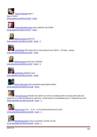BARRETO ©
480
Thayara Bassiky Neco !
Aqui é Valmir
26 de agosto de 2012 às 23:29 · Curtir
Paulo Goncalves Lima aqui é adelson e jb 12345...
27 de agosto de 2012 às 20:57 · Curtir
Bárbara Sousa prefiro 55 .
2 de setembro de 2012 às 19:03 · Curtir · 1
Emilly Brito Tbm estou fora, e estou dentro com Valmir... 55 neles... yhoou
2 de setembro de 2012 às 19:25 · Curtir
Bárbara Sousa estol com o Velhote
2 de setembro de 2012 às 19:32 · Curtir · 1
Emilly Brito Kakaka é nois.
2 de setembro de 2012 às 19:42 · Curtir
Kenio Leite Leite esse nao ganha.quem ganha vallmi.
23 de setembro de 2012 às 21:00 · Curtir
Fernando Lessa Falando em valmir eu vi ele lá na cidade jardim no restauranti sobra do
coqueiro.rs.o velho feio kkk ele ta velho de +.então votem no candidado que er + experienti q er ele
24 de setembro de 2012 às 01:44 · Curtir · 1
Athos Covre É 13..... É 13.....é 13 Coutinho & Arenes 13.123!
17 de setembro de 2012 às 02:05 · Curtir · 1
Wenderjary Silva é isso ai coutinho e arenes 13.123
17 de setembro de 2012 às 02:07 · Curtir · 1
 